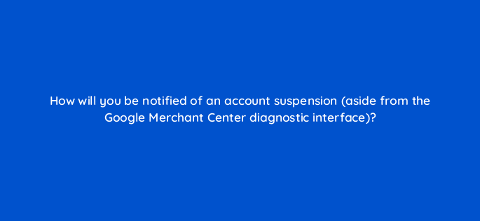 how will you be notified of an account suspension aside from the google merchant center diagnostic interface 78879