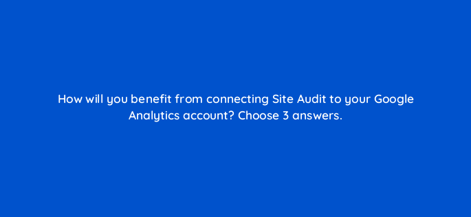 how will you benefit from connecting site audit to your google analytics account choose 3 answers 881