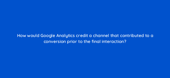 how would google analytics credit a channel that contributed to a conversion prior to the final interaction 7970