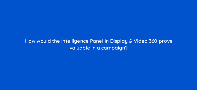 how would the intelligence panel in display video 360 prove valuable in a campaign 67556