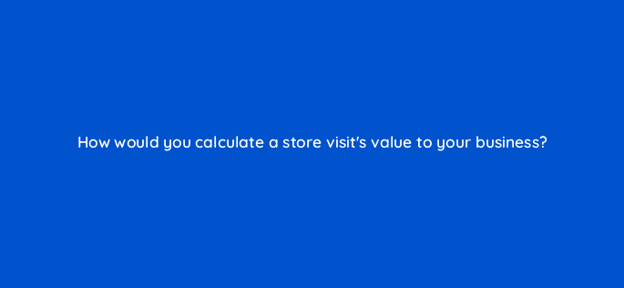 how would you calculate a store visits value to your business 98818