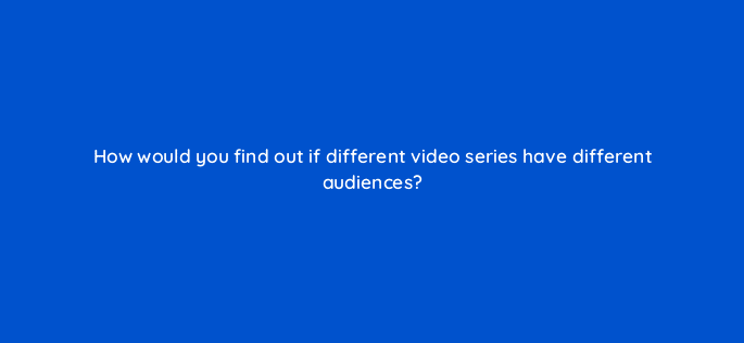 how would you find out if different video series have different audiences 9059