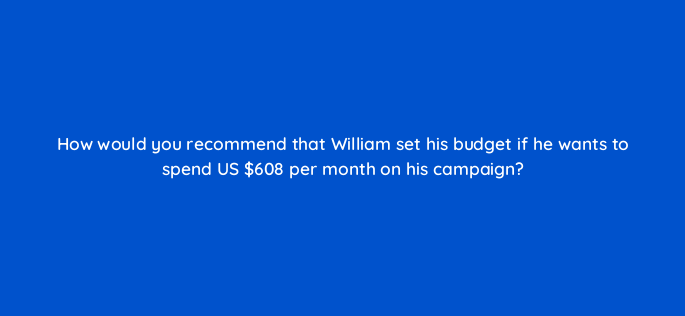 how would you recommend that william set his budget if he wants to spend us 608 per month on his campaign 96