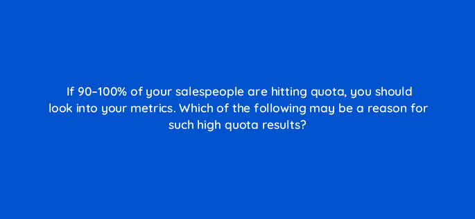 if 90 100 of your salespeople are hitting quota you should look into your metrics which of the following may be a reason for such high quota results 34077