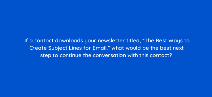 if a contact downloads your newsletter titled the best ways to create subject lines for email what would be the best next step to continue the conversation with this contact 4970