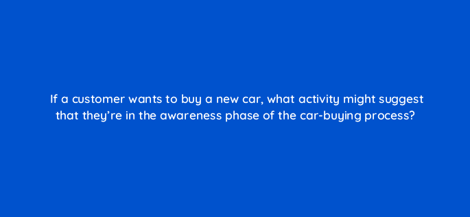 if a customer wants to buy a new car what activity might suggest that theyre in the awareness phase of the car buying process 125745 2