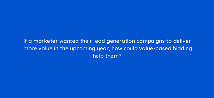 if a marketer wanted their lead generation campaigns to deliver more value in the upcoming year how could value based bidding help them 122092
