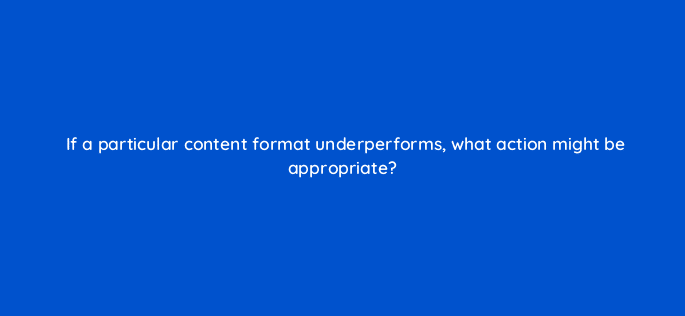 if a particular content format underperforms what action might be appropriate 8976
