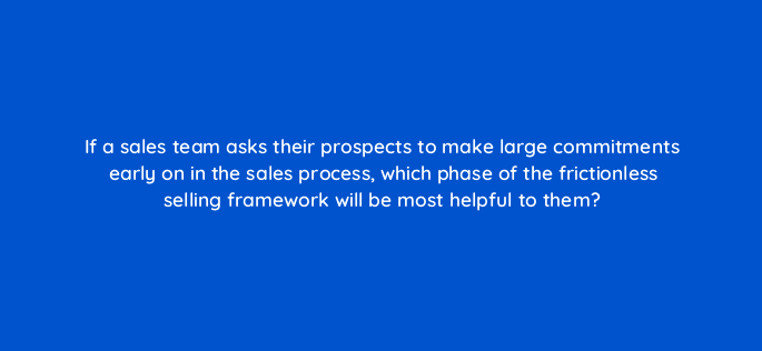 if a sales team asks their prospects to make large commitments early on in the sales process which phase of the frictionless selling framework will be most helpful to them 18980