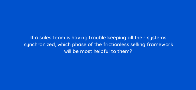 if a sales team is having trouble keeping all their systems synchronized which phase of the frictionless selling framework will be most helpful to them 18976