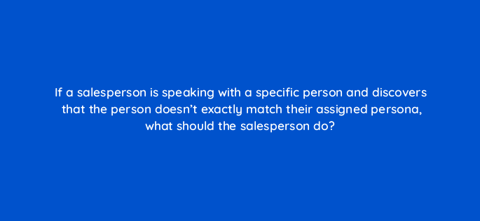 if a salesperson is speaking with a specific person and discovers that the person doesnt exactly match their assigned persona what should the salesperson do 4562