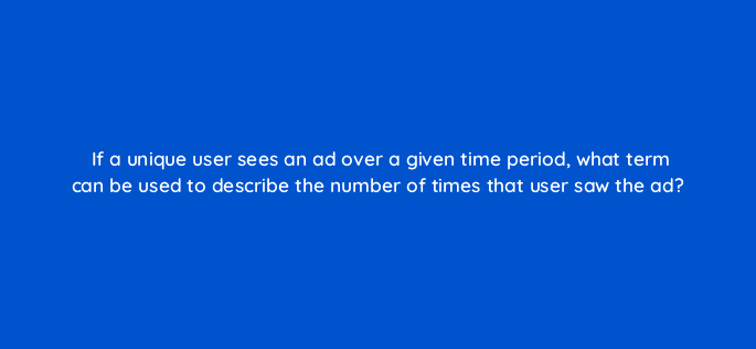 if a unique user sees an ad over a given time period what term can be used to describe the number of times that user saw the ad 125754 2