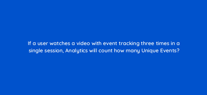 if a user watches a video with event tracking three times in a single session analytics will count how many unique events 1519