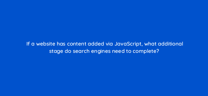 if a website has content added via javascript what additional stage do search engines need to complete 113621