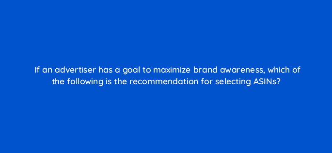 if an advertiser has a goal to maximize brand awareness which of the following is the recommendation for selecting asins 35850
