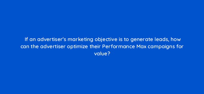 if an advertisers marketing objective is to generate leads how can the advertiser optimize their performance max campaigns for value 122113