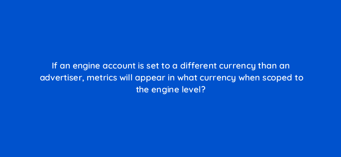 if an engine account is set to a different currency than an advertiser metrics will appear in what currency when scoped to the engine level 10131