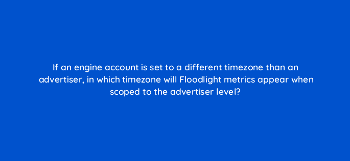 if an engine account is set to a different timezone than an advertiser in which timezone will floodlight metrics appear when scoped to the advertiser level 10138