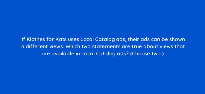 if klothes for kats uses local catalog ads their ads can be shown in different views which two statements are true about views that are available in local catalog ads choose two 21795