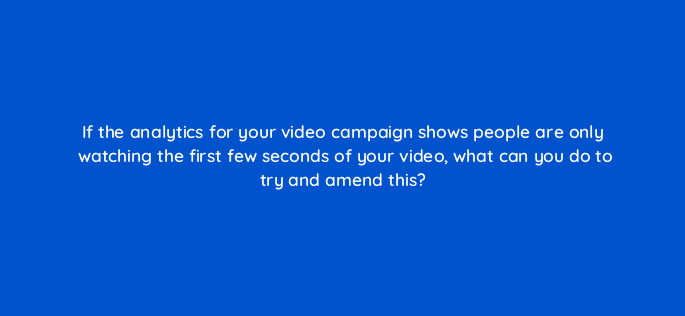 if the analytics for your video campaign shows people are only watching the first few seconds of your video what can you do to try and amend this 7309