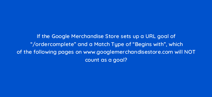 if the google merchandise store sets up a url goal of ordercomplete and a match type of begins with which of the following pages on www googlemerchandisestore com 1582