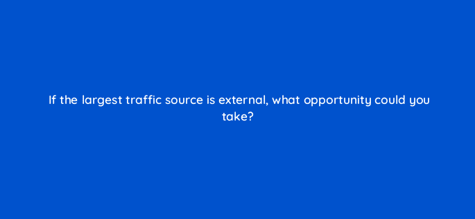 if the largest traffic source is external what opportunity could you take 8489