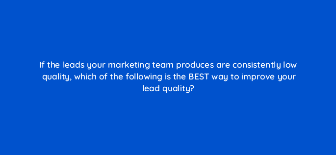 if the leads your marketing team produces are consistently low quality which of the following is the best way to improve your lead quality 5215