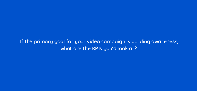 if the primary goal for your video campaign is building awareness what are the kpis youd look at 2593
