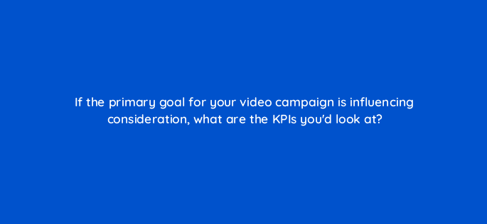 if the primary goal for your video campaign is influencing consideration what are the kpis youd look at 2594