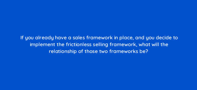 if you already have a sales framework in place and you decide to implement the frictionless selling framework what will the relationship of those two frameworks be 18877