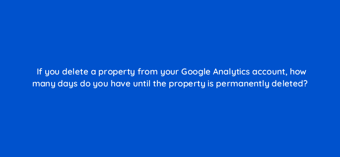 if you delete a property from your google analytics account how many days do you have until the property is permanently deleted 99506