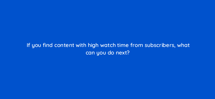 if you find content with high watch time from subscribers what can you do