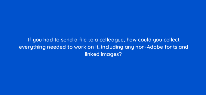 if you had to send a file to a colleague how could you collect everything needed to work on it including any non adobe fonts and linked images 76511