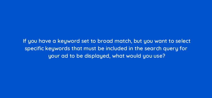 if you have a keyword set to broad match but you want to select specific keywords that must be included in the search query for your ad to be displayed what would you use 96120