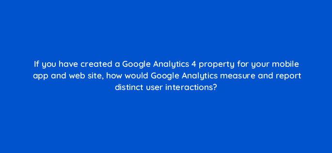 if you have created a google analytics 4 property for your mobile app and web site how would google analytics measure and report distinct user interactions 99489