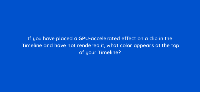 if you have placed a gpu accelerated effect on a clip in the timeline and have not rendered it what color appears at the top of your timeline 76555
