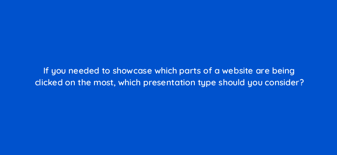 if you needed to showcase which parts of a website are being clicked on the most which presentation type should you consider 7105