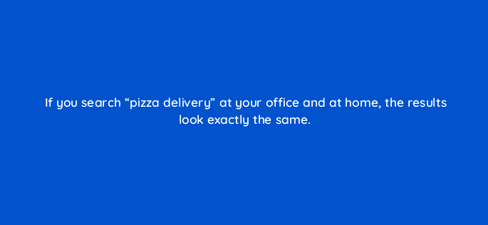 if you search pizza delivery at your office and at home the results look exactly the same 110681
