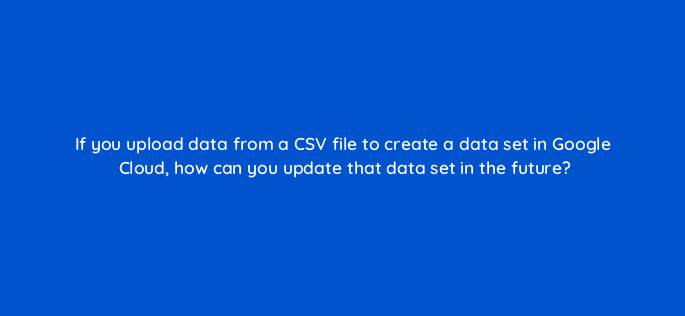 if you upload data from a csv file to create a data set in google cloud how can you update that data set in the future 13512