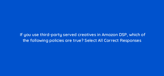 if you use third party served creatives in amazon dsp which of the following policies are true select all correct responses 118501