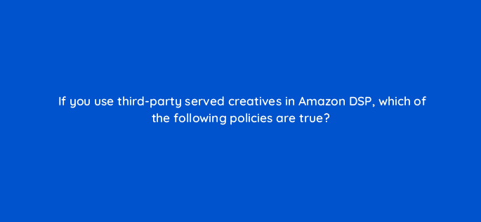 if you use third party served creatives in amazon dsp which of the following policies are true 94584