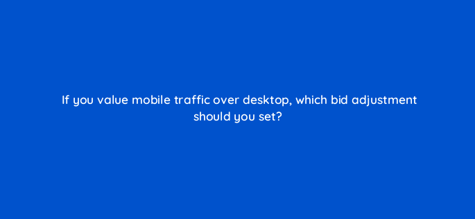 if you value mobile traffic over desktop which bid adjustment should you set 96100