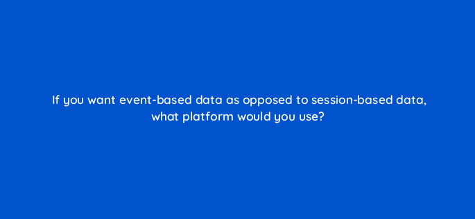 if you want event based data as opposed to session based data what platform would you use 125801 2