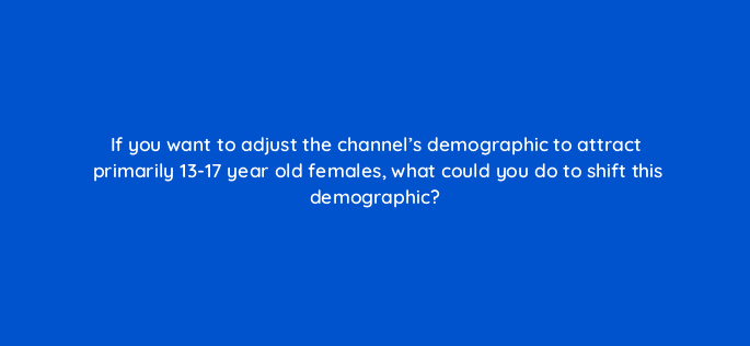 if you want to adjust the channels demographic to attract primarily 13 17 year old females what could you do to shift this demographic 8963