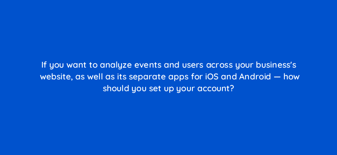 if you want to analyze events and users across your businesss website as well as its separate apps for ios and android how should you set up your account 99526