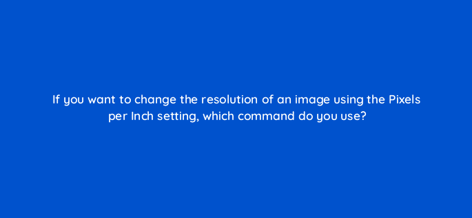 if you want to change the resolution of an image using the pixels per inch setting which command do you use 83658