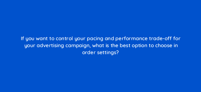 if you want to control your pacing and performance trade off for your advertising campaign what is the best option to choose in order settings 94591