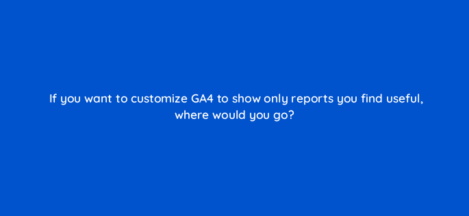 if you want to customize ga4 to show only reports you find useful where would you go 111855