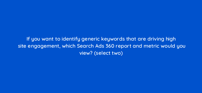 if you want to identify generic keywords that are driving high site engagement which search ads 360 report and metric would you view select two 8071