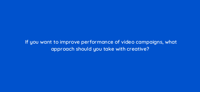 if you want to improve performance of video campaigns what approach should you take with creative 81211